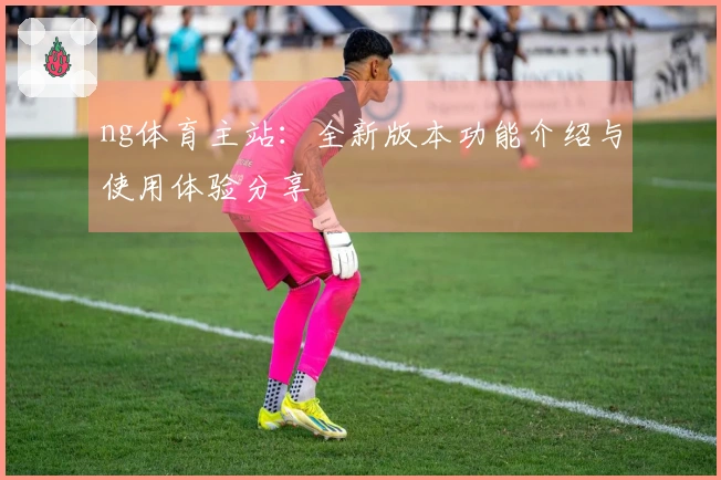ng体育主站：全新版本功能介绍与使用体验分享