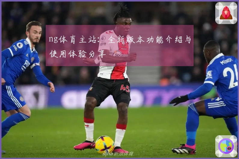 ng体育主站：全新版本功能介绍与使用体验分享